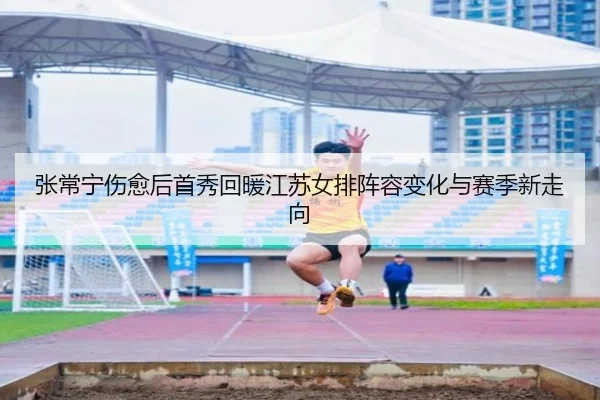 张常宁伤愈后首秀回暖江苏女排阵容变化与赛季新走向